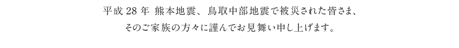 平成28年 熊本地震で被災された皆さまへ このたび熊本地方で発生した地震により、亡くなられた方々のご冥福をお祈り申し上げますとともに、被災された皆さま、そのご家族の方々に謹んでお見舞い申し上げます。